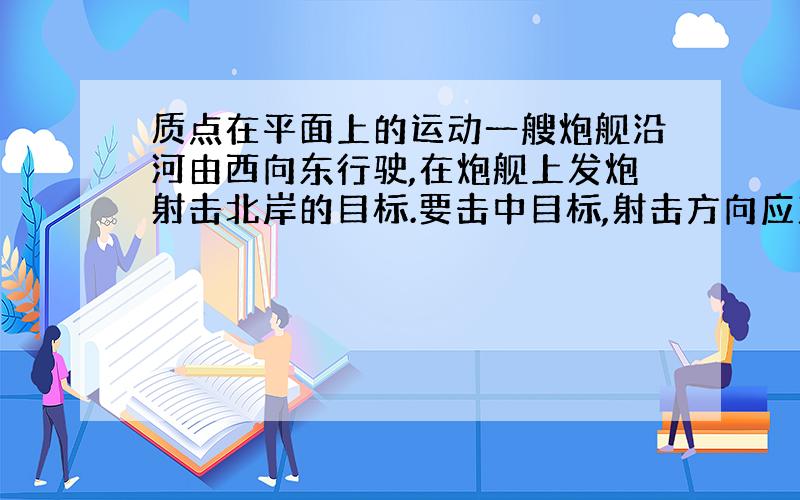 质点在平面上的运动一艘炮舰沿河由西向东行驶,在炮舰上发炮射击北岸的目标.要击中目标,射击方向应直接对准目标,还是应该偏东