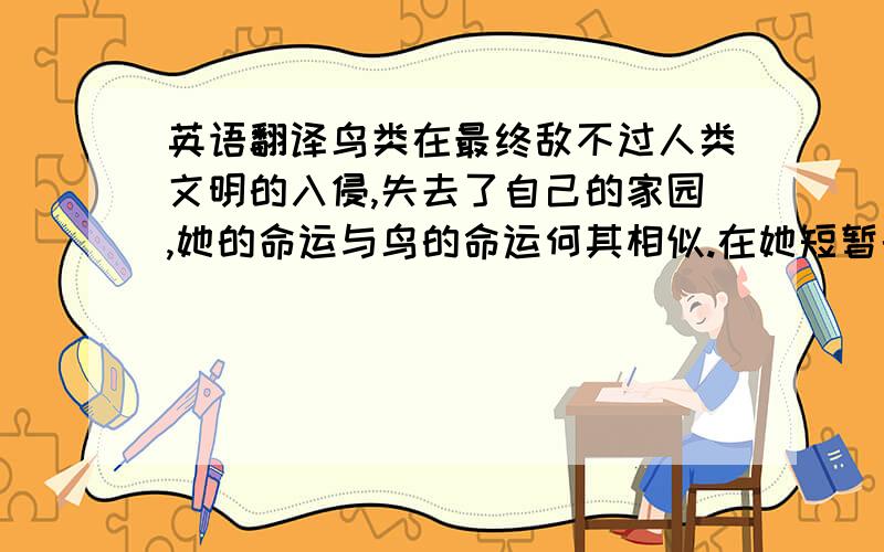 英语翻译鸟类在最终敌不过人类文明的入侵,失去了自己的家园,她的命运与鸟的命运何其相似.在她短暂的一生中,不断寻求主流社会