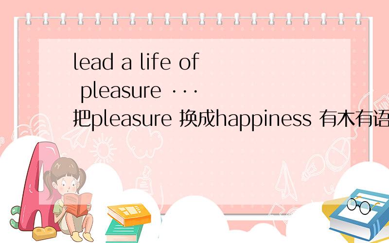 lead a life of pleasure ··· 把pleasure 换成happiness 有木有语法错误