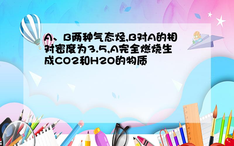 A、B两种气态烃,B对A的相对密度为3.5,A完全燃烧生成CO2和H2O的物质