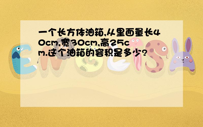 一个长方体油箱,从里面量长40cm,宽30cm,高25cm.这个油箱的容积是多少?