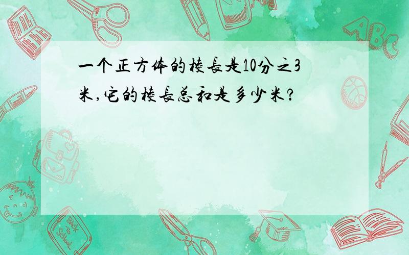 一个正方体的棱长是10分之3米,它的棱长总和是多少米?