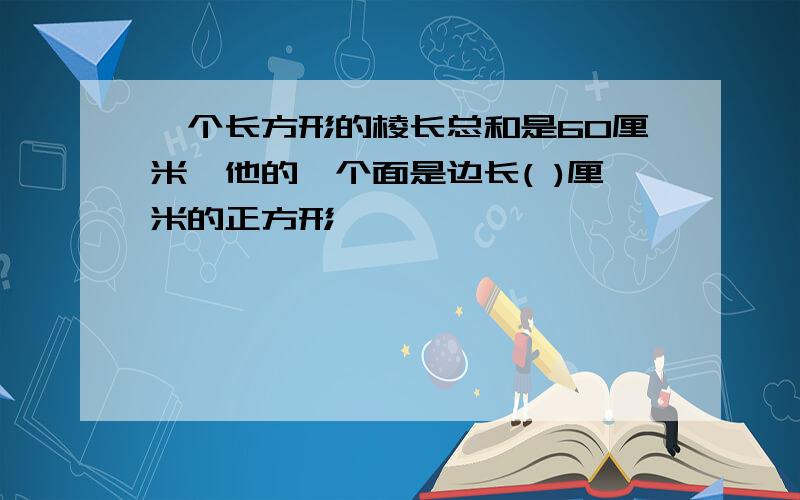 一个长方形的棱长总和是60厘米,他的一个面是边长( )厘米的正方形