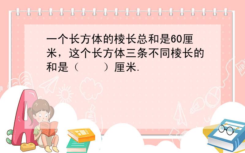 一个长方体的棱长总和是60厘米，这个长方体三条不同棱长的和是（　　）厘米.