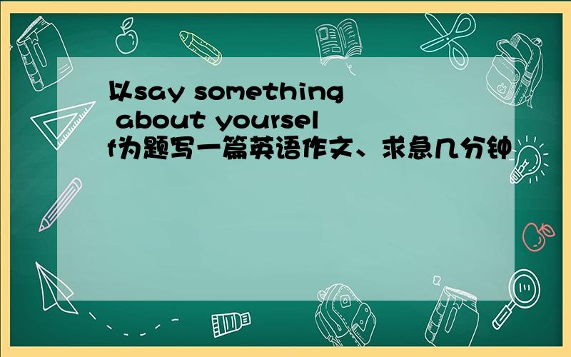 以say something about yourself为题写一篇英语作文、求急几分钟