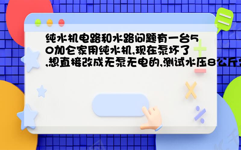 纯水机电路和水路问题有一台50加仑家用纯水机,现在泵坏了,想直接改成无泵无电的,测试水压8公斤常年稳定,请专业人士说下怎