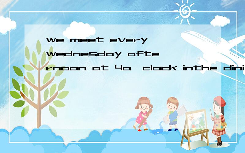 we meet every wednesday afternoon at 4o'clock inthe dining h