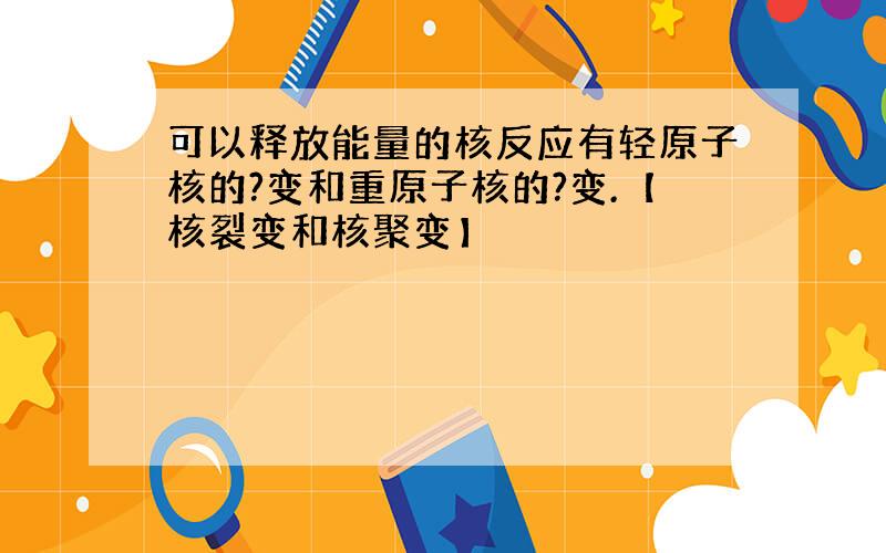 可以释放能量的核反应有轻原子核的?变和重原子核的?变.【核裂变和核聚变】