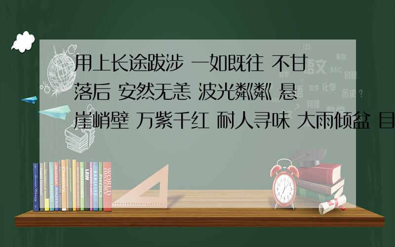 用上长途跋涉 一如既往 不甘落后 安然无恙 波光粼粼 悬崖峭壁 万紫千红 耐人寻味 大雨倾盆 目不转睛 悠然自在 美不胜