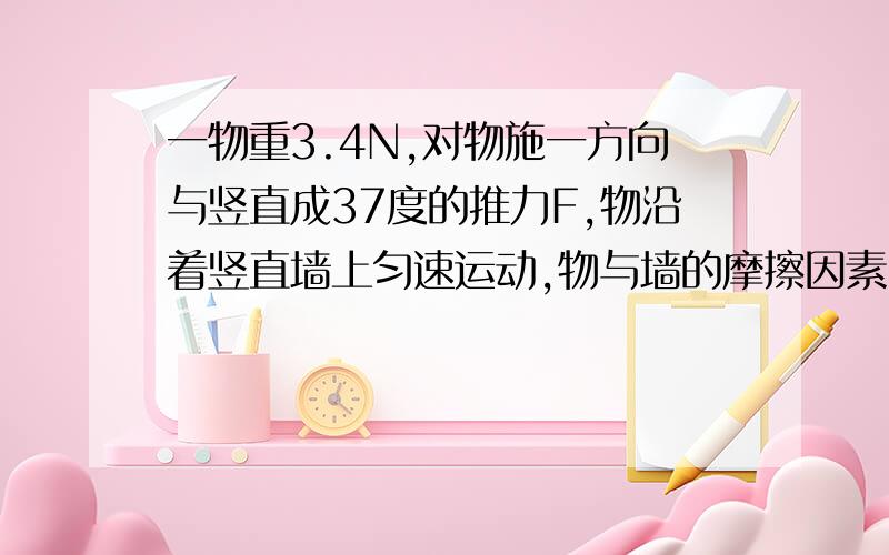 一物重3.4N,对物施一方向与竖直成37度的推力F,物沿着竖直墙上匀速运动,物与墙的摩擦因素