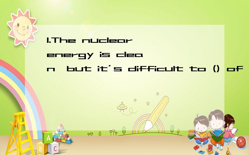 1.The nuclear energy is clean,but it’s difficult to () of th