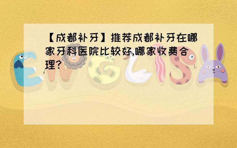 【成都补牙】推荐成都补牙在哪家牙科医院比较好,哪家收费合理?