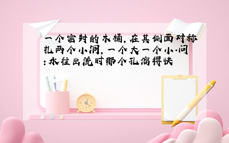 一个密封的木桶,在其侧面对称扎两个小洞,一个大一个小.问：水往出流时那个孔溜得快