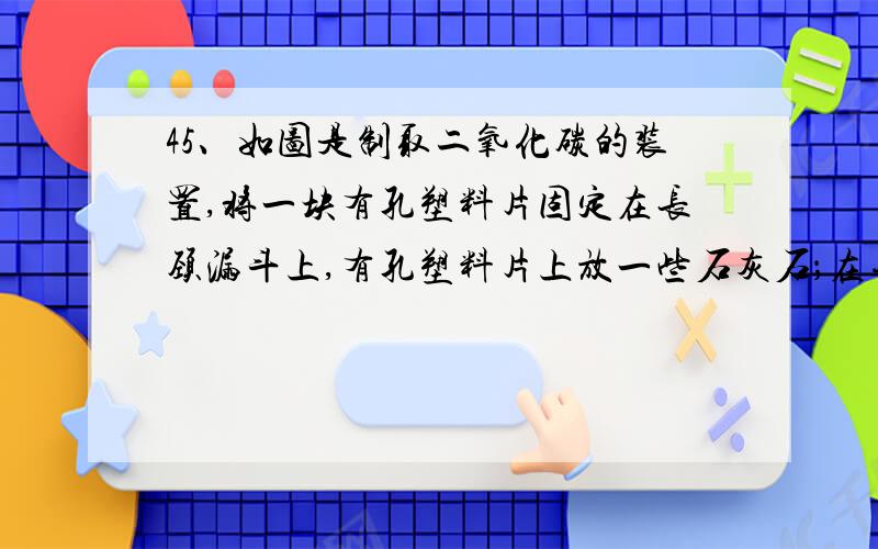 45、如图是制取二氧化碳的装置,将一块有孔塑料片固定在长颈漏斗上,有孔塑料片上放一些石灰石；在导管中间的橡皮管上夹一个止