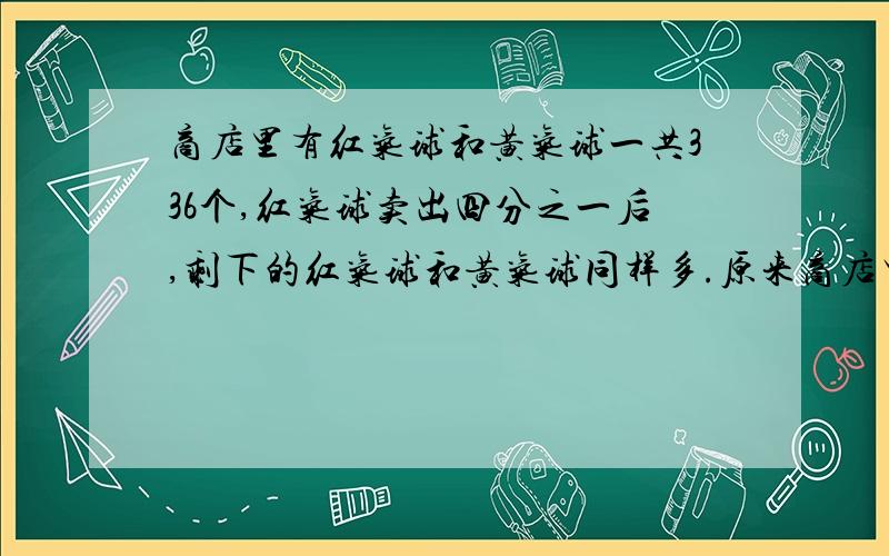 商店里有红气球和黄气球一共336个,红气球卖出四分之一后,剩下的红气球和黄气球同样多.原来商店里两种气球各有多少个?请尽