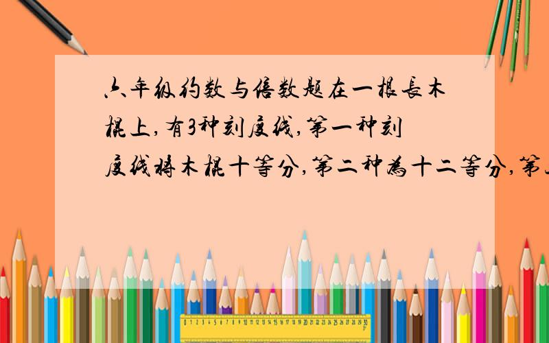 六年级约数与倍数题在一根长木棍上,有3种刻度线,第一种刻度线将木棍十等分,第二种为十二等分,第三种为十五等分.如果沿每条