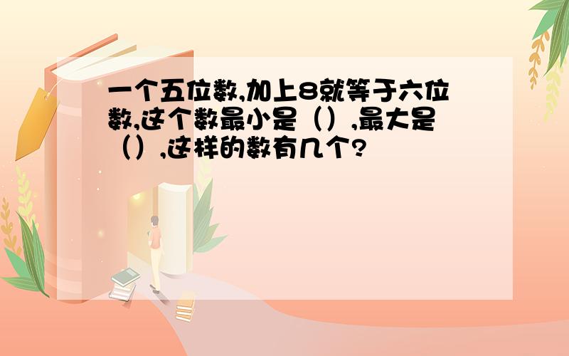 一个五位数,加上8就等于六位数,这个数最小是（）,最大是（）,这样的数有几个?