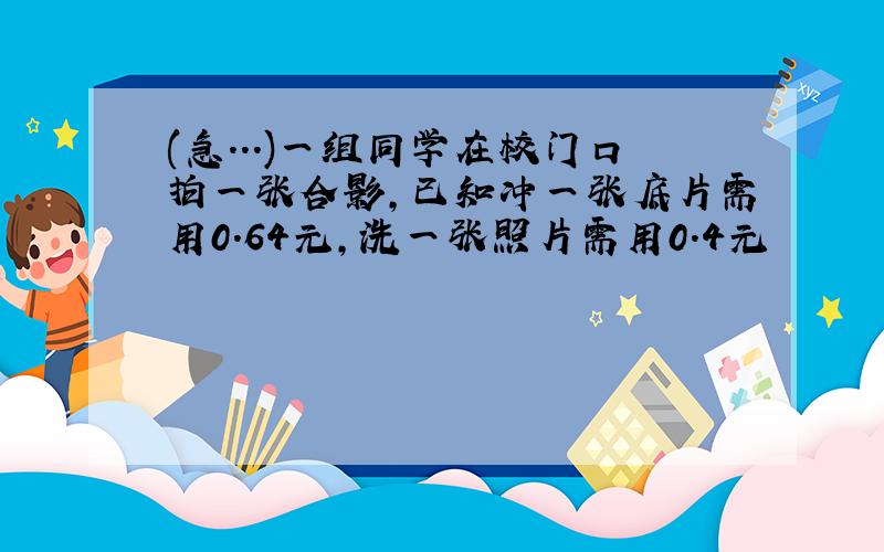 (急...)一组同学在校门口拍一张合影,已知冲一张底片需用0.64元,洗一张照片需用0.4元