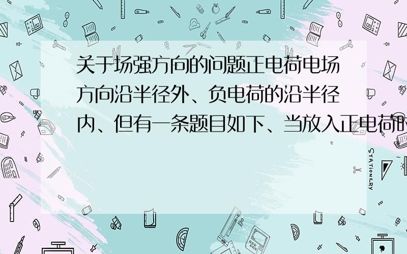 关于场强方向的问题正电荷电场方向沿半径外、负电荷的沿半径内、但有一条题目如下、当放入正电荷时、电场中的某点场强方向向右这