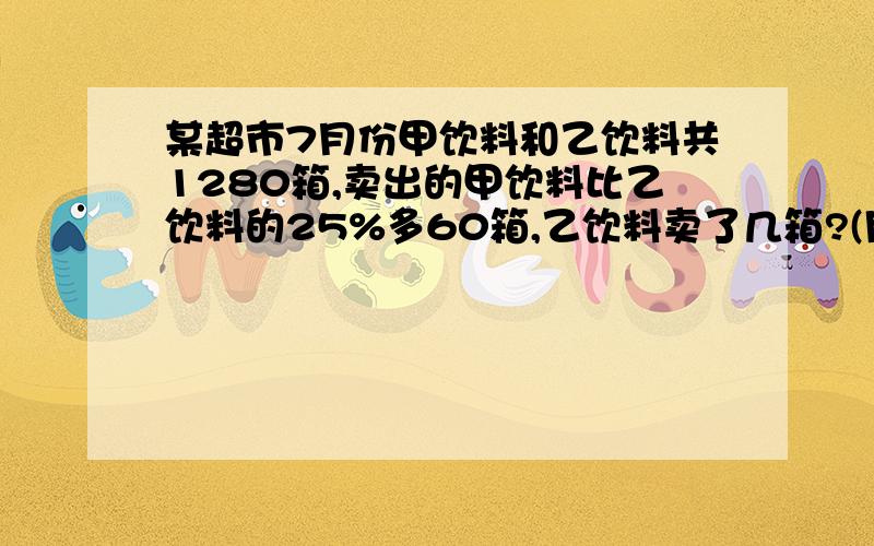 某超市7月份甲饮料和乙饮料共1280箱,卖出的甲饮料比乙饮料的25%多60箱,乙饮料卖了几箱?(用方程解)