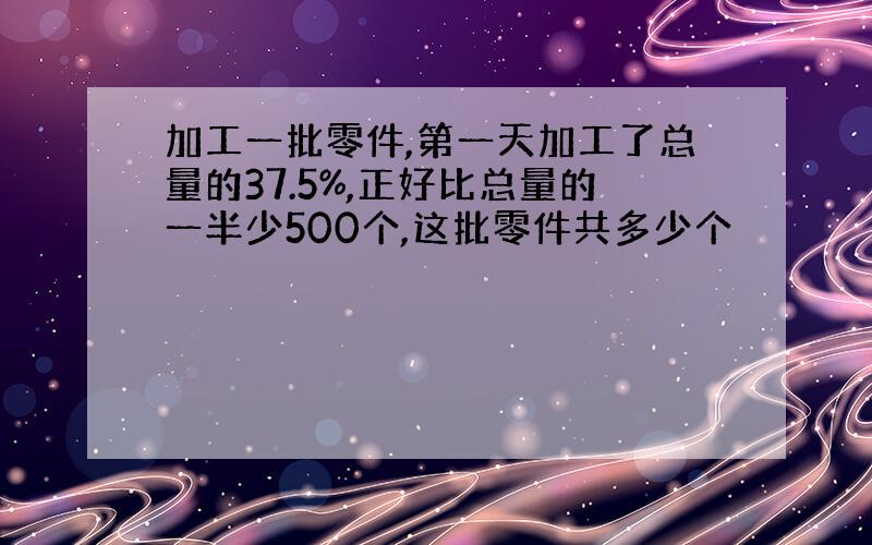 加工一批零件,第一天加工了总量的37.5%,正好比总量的一半少500个,这批零件共多少个