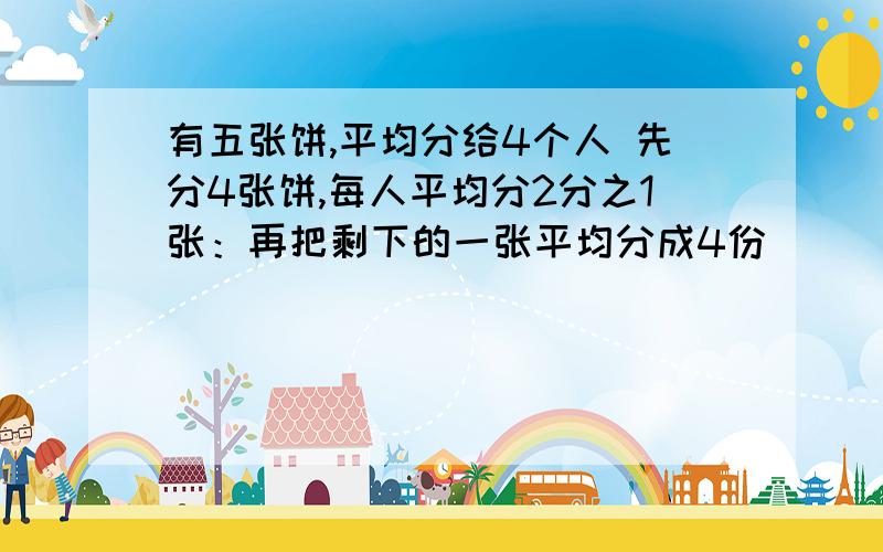 有五张饼,平均分给4个人 先分4张饼,每人平均分2分之1张：再把剩下的一张平均分成4份