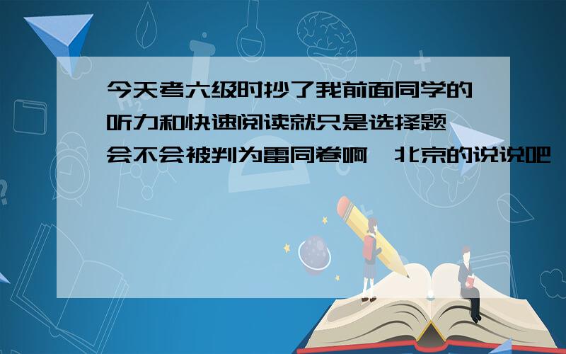 今天考六级时抄了我前面同学的听力和快速阅读就只是选择题,会不会被判为雷同卷啊,北京的说说吧