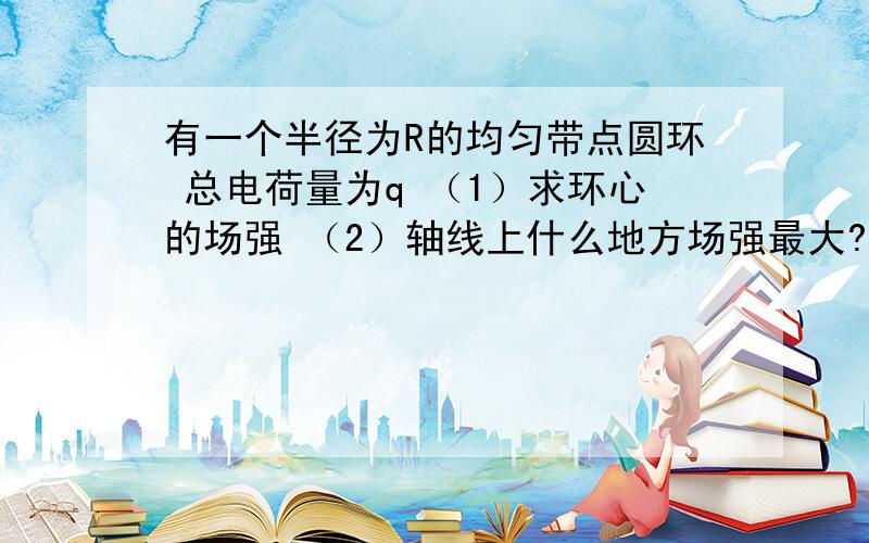 有一个半径为R的均匀带点圆环 总电荷量为q （1）求环心的场强 （2）轴线上什么地方场强最大?他的数值是多