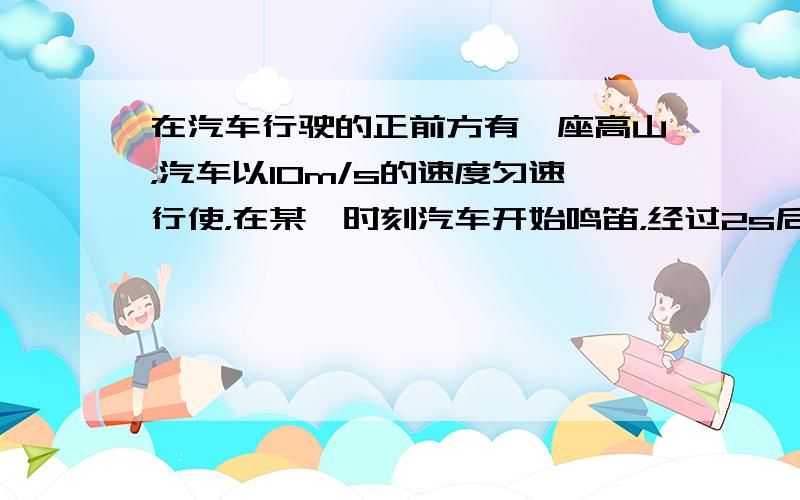 在汽车行驶的正前方有一座高山，汽车以10m/s的速度匀速行使，在某一时刻汽车开始鸣笛，经过2s后，司机听到了回声．