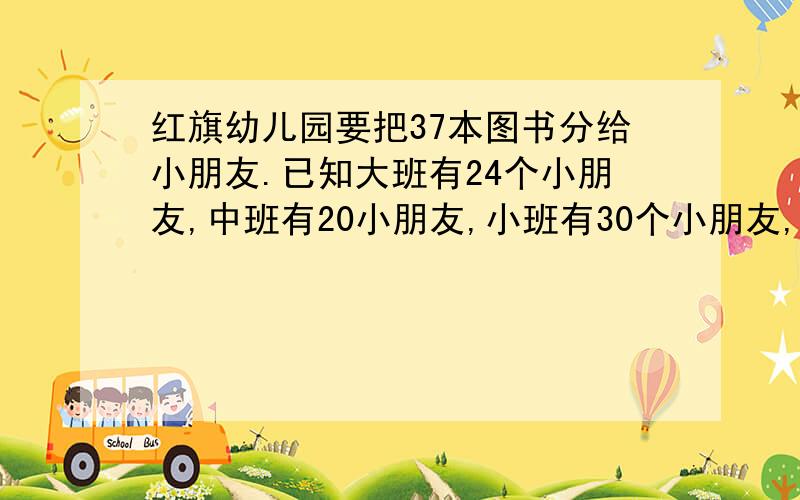 红旗幼儿园要把37本图书分给小朋友.已知大班有24个小朋友,中班有20小朋友,小班有30个小朋友,大、中、