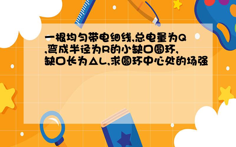 一根均匀带电细线,总电量为Q,弯成半径为R的小缺口圆环,缺口长为△L,求圆环中心处的场强