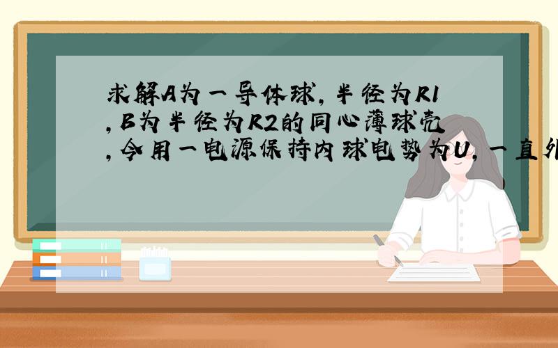 求解A为一导体球,半径为R1,B为半径为R2的同心薄球壳,今用一电源保持内球电势为U,一直外球可电量为q2,求内球上的电