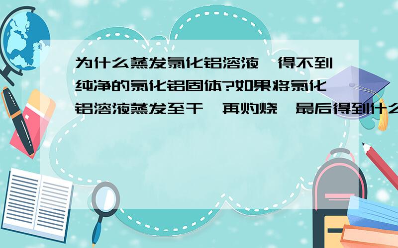 为什么蒸发氯化铝溶液,得不到纯净的氯化铝固体?如果将氯化铝溶液蒸发至干,再灼烧,最后得到什么产物?