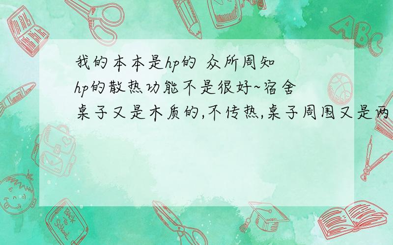 我的本本是hp的 众所周知 hp的散热功能不是很好~宿舍桌子又是木质的,不传热,桌子周围又是两个柜子一堵墙 是一个很小的