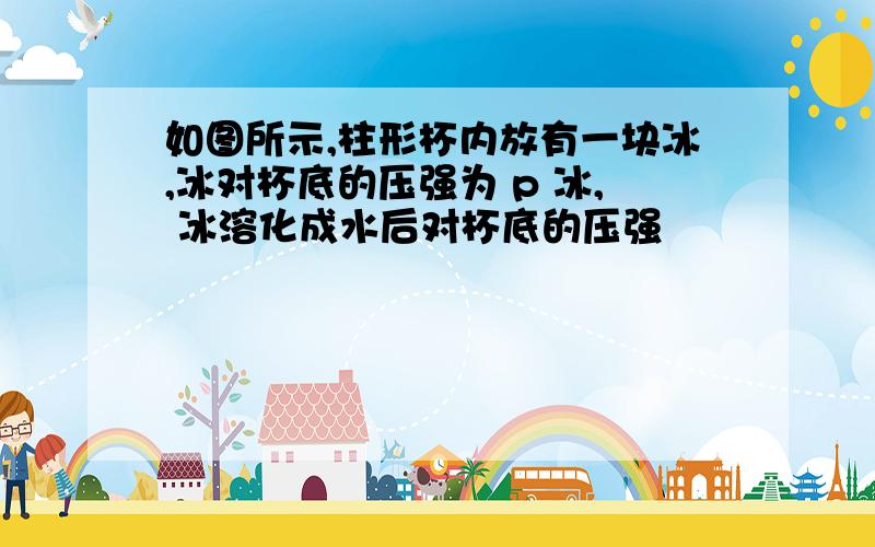 如图所示,柱形杯内放有一块冰,冰对杯底的压强为 p 冰, 冰溶化成水后对杯底的压强