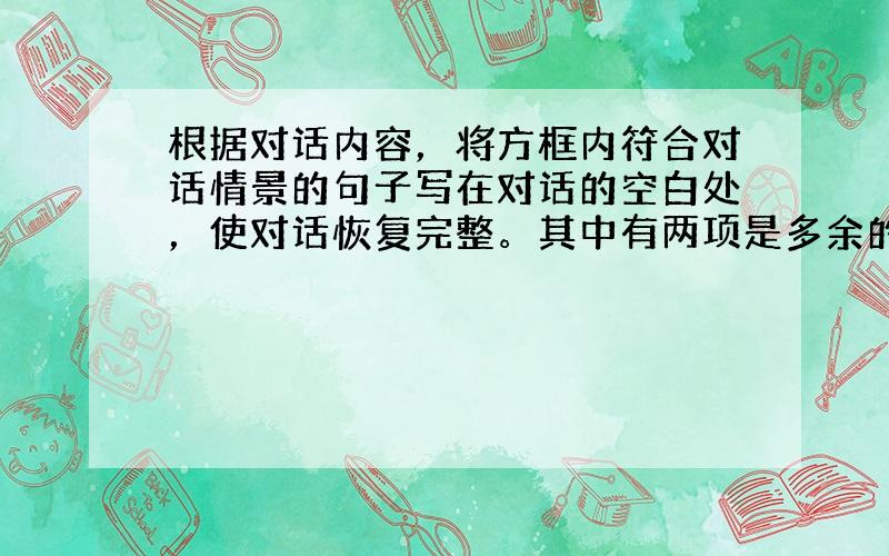 根据对话内容，将方框内符合对话情景的句子写在对话的空白处，使对话恢复完整。其中有两项是多余的。 A:  &nb