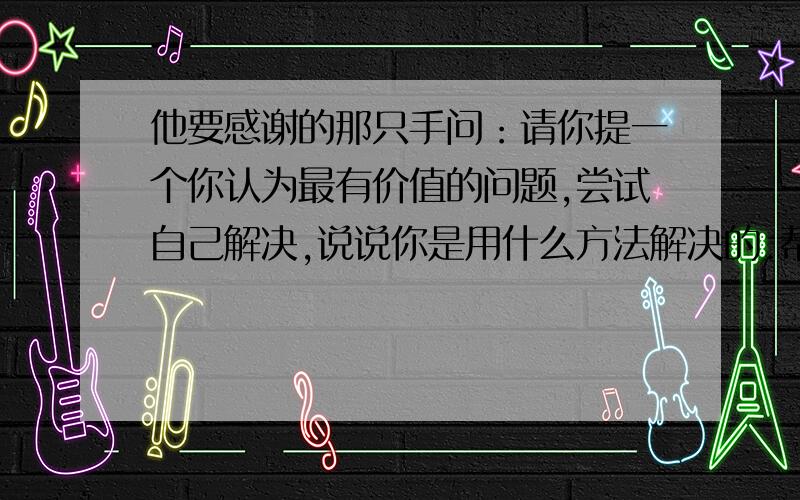 他要感谢的那只手问：请你提一个你认为最有价值的问题,尝试自己解决,说说你是用什么方法解决的.帮我!