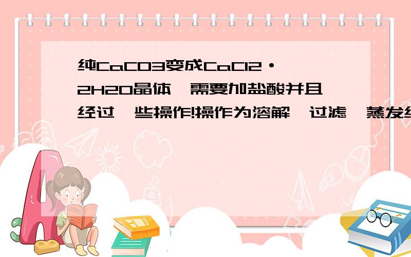 纯CaCO3变成CaCl2·2H2O晶体,需要加盐酸并且经过一些操作!操作为溶解→过滤→蒸发结晶.其中我不理解为什么要过