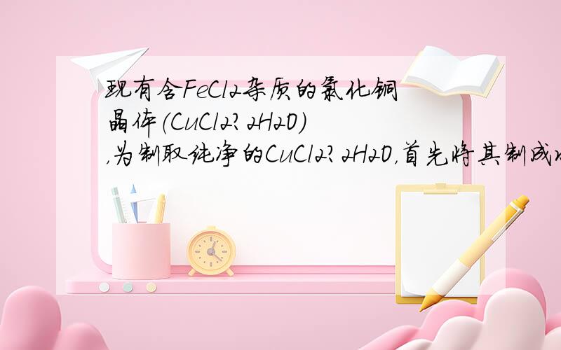 现有含FeCl2杂质的氯化铜晶体（CuCl2?2H2O），为制取纯净的CuCl2?2H2O，首先将其制成水溶液，然后按如