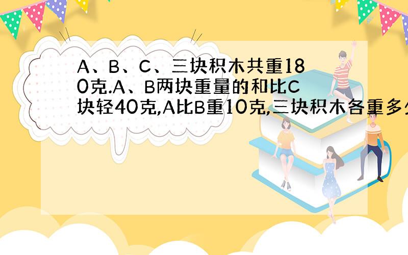 A、B、C、三块积木共重180克.A、B两块重量的和比C块轻40克,A比B重10克,三块积木各重多少克?