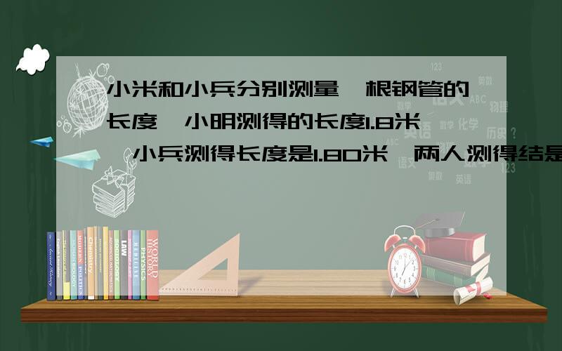 小米和小兵分别测量一根钢管的长度,小明测得的长度1.8米,小兵测得长度是1.80米,两人测得结是否相同,为什么?若精确到