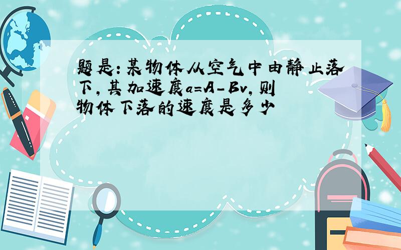 题是：某物体从空气中由静止落下,其加速度a=A-Bv,则物体下落的速度是多少