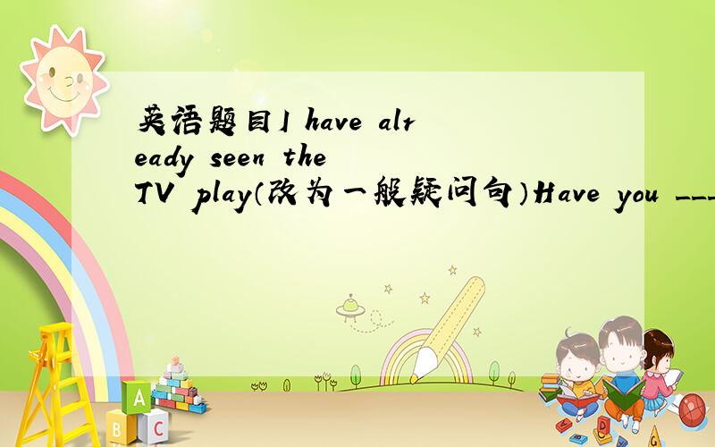 英语题目I have already seen the TV play（改为一般疑问句）Have you ______