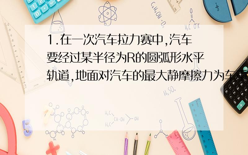 1.在一次汽车拉力赛中,汽车要经过某半径为R的圆弧形水平轨道,地面对汽车的最大静摩擦力为车重的0.1倍,汽车想要通过该弯