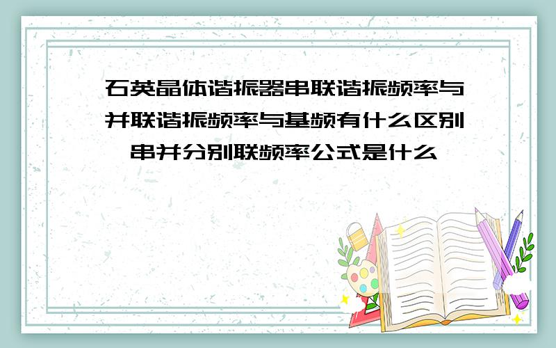 石英晶体谐振器串联谐振频率与并联谐振频率与基频有什么区别,串并分别联频率公式是什么