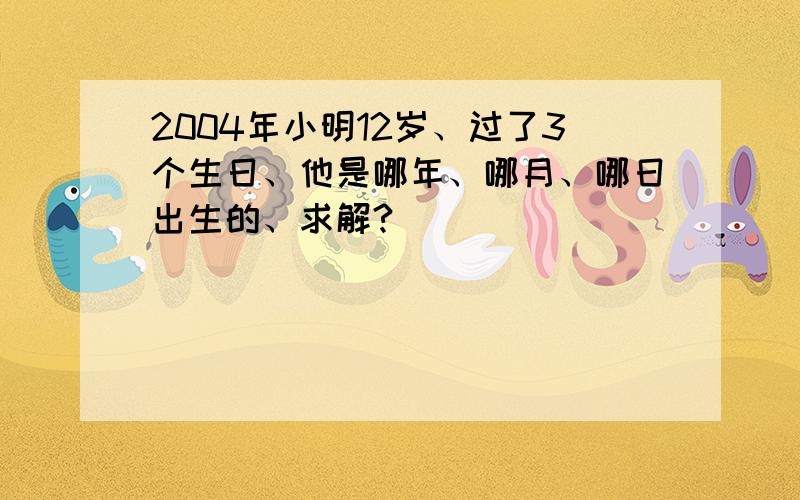 2004年小明12岁、过了3个生日、他是哪年、哪月、哪日出生的、求解?