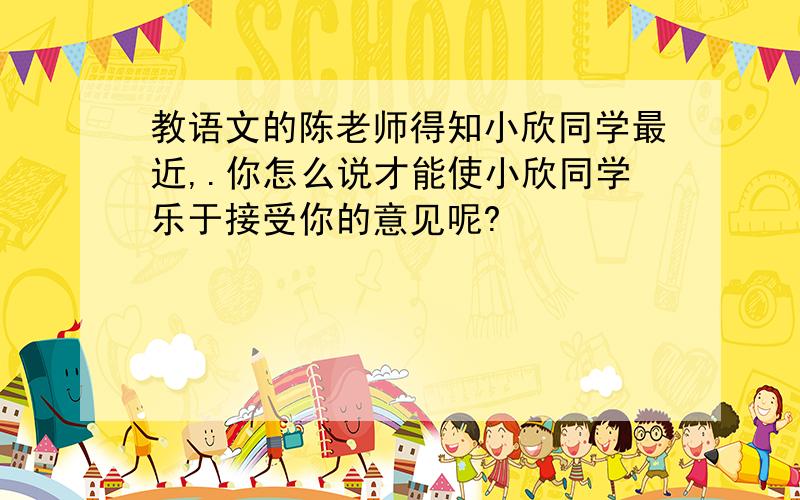 教语文的陈老师得知小欣同学最近,.你怎么说才能使小欣同学乐于接受你的意见呢?