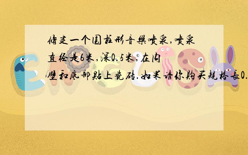 修建一个圆柱形音乐喷泉,喷泉直径是6米,深0.5米,在内壁和底部贴上瓷砖.如果请你购买规格长0.2米