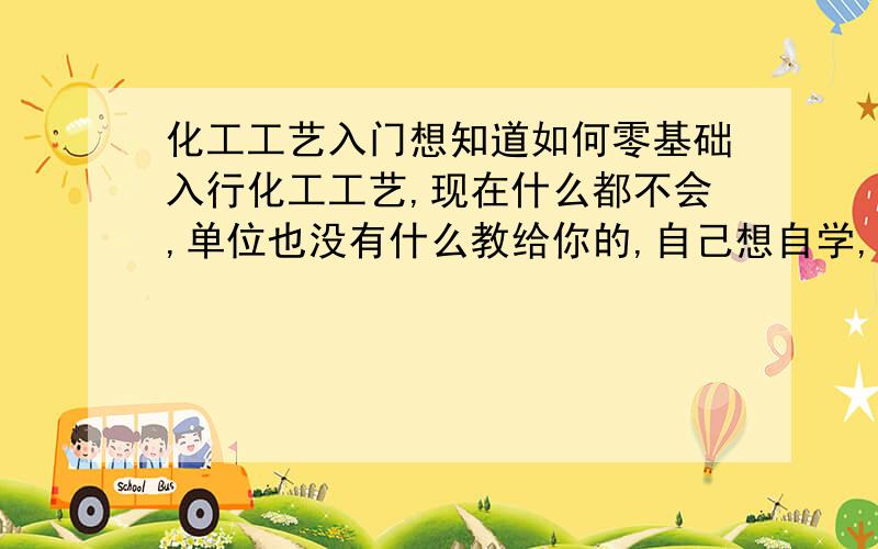 化工工艺入门想知道如何零基础入行化工工艺,现在什么都不会,单位也没有什么教给你的,自己想自学,却不知道看什么书.手头有化