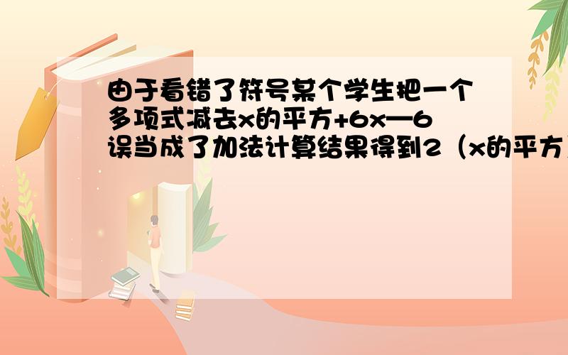 由于看错了符号某个学生把一个多项式减去x的平方+6x—6误当成了加法计算结果得到2（x的平方）—2x+3